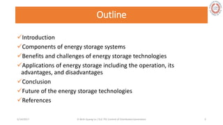 Outline
Introduction
Components of energy storage systems
Benefits and challenges of energy storage technologies
Applications of energy storage including the operation, its
advantages, and disadvantages
Conclusion
Future of the energy storage technologies
References
5/28/2017 Vi Binh Quang Le / ELE 791 Control of Distributed Generation 2
 