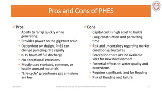 Pros and Cons of PHES
Pros
• Ability to ramp quickly while
generating
• Provides power on the gigawatt scale
• Dependent on design, PHES can
change pumping rate rapidly
• 8-15 hours of full discharge
• No operational emissions
• Mostly uses nontoxic, common, or
locally sourced materials
• “Life-cycle” greenhouse gas emissions
are low
Cons
• Capital cost is high (cost to build)
• Long construction and permitting
time
• Risk and uncertainty regarding market
conditions/structures
• Perception there are no available
sites for new development
• Potential effects to water quality and
ecosystems
• Requires significant land for flooding
• Risk of flooding and failure
5/28/2017 Vi Binh Quang Le / ELE 791 Control of Distributed Generation 21
 