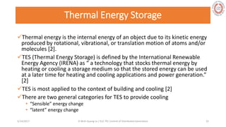 Thermal Energy Storage
Thermal energy is the internal energy of an object due to its kinetic energy
produced by rotational, vibrational, or translation motion of atoms and/or
molecules [2].
TES (Thermal Energy Storage) is defined by the International Renewable
Energy Agency (IRENA) as “ a technology that stocks thermal energy by
heating or cooling a storage medium so that the stored energy can be used
at a later time for heating and cooling applications and power generation.”
[2]
TES is most applied to the context of building and cooling [2]
There are two general categories for TES to provide cooling
• “Sensible” energy change
• “latent” energy change
5/28/2017 Vi Binh Quang Le / ELE 791 Control of Distributed Generation 22
 