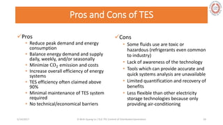 Pros and Cons of TES
Pros
• Reduce peak demand and energy
consumption
• Balance energy demand and supply
daily, weekly, and/or seasonally
• Minimize CO2 emission and costs
• Increase overall efficiency of energy
systems
• TES efficiency often claimed above
90%
• Minimal maintenance of TES system
required
• No technical/economical barriers
Cons
• Some fluids use are toxic or
hazardous (refrigerants even common
to industry)
• Lack of awareness of the technology
• Tools which can provide accurate and
quick systems analysis are unavailable
• Limited quantification and recovery of
benefits
• Less flexible than other electricity
storage technologies because only
providing air-conditioning
5/28/2017 Vi Binh Quang Le / ELE 791 Control of Distributed Generation 24
 