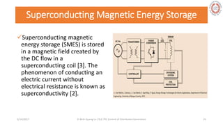 Superconducting Magnetic Energy Storage
Superconducting magnetic
energy storage (SMES) is stored
in a magnetic field created by
the DC flow in a
superconducting coil [3]. The
phenomenon of conducting an
electric current without
electrical resistance is known as
superconductivity [2].
5/28/2017 Vi Binh Quang Le / ELE 791 Control of Distributed Generation 25
 