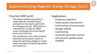Superconducting Magnetic Energy Storage (Cont.)
How does SMES work?
• The power conditioning system is
responsible for transforming AC
coming from the electric grid to DC
for charging (storing). When there is
a demand for energy, the SMES
system discharges by converting DC
back to AC electricity .
• The transformer then either provides
electricity to the power system or
drops the operating voltage to a level
where the power conditioning system
can handle [1].
Applications
• Frequency regulation
• Power quality improvement
• Enhancement of transmission
• Voltage stability
• Load leveling
• Automatic generation control
• UPS (uninterruptable power
supplies)
5/28/2017 Vi Binh Quang Le / ELE 791 Control of Distributed Generation 26
 