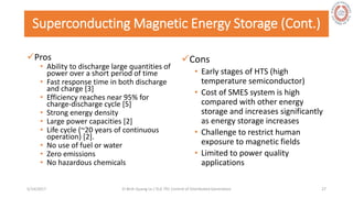 Superconducting Magnetic Energy Storage (Cont.)
Pros
• Ability to discharge large quantities of
power over a short period of time
• Fast response time in both discharge
and charge [3]
• Efficiency reaches near 95% for
charge-discharge cycle [5]
• Strong energy density
• Large power capacities [2]
• Life cycle (~20 years of continuous
operation) [2].
• No use of fuel or water
• Zero emissions
• No hazardous chemicals
Cons
• Early stages of HTS (high
temperature semiconductor)
• Cost of SMES system is high
compared with other energy
storage and increases significantly
as energy storage increases
• Challenge to restrict human
exposure to magnetic fields
• Limited to power quality
applications
5/28/2017 Vi Binh Quang Le / ELE 791 Control of Distributed Generation 27
 