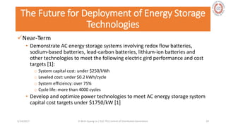 The Future for Deployment of Energy Storage
Technologies
Near-Term
• Demonstrate AC energy storage systems involving redox flow batteries,
sodium-based batteries, lead-carbon batteries, lithium-ion batteries and
other technologies to meet the following electric gird performance and cost
targets [1]:
o System capital cost: under $250/kWh
o Leveled cost: under $0.2 kWh/cycle
o System efficiency: over 75%
o Cycle life: more than 4000 cycles
• Develop and optimize power technologies to meet AC energy storage system
capital cost targets under $1750/kW [1]
5/28/2017 Vi Binh Quang Le / ELE 791 Control of Distributed Generation 29
 