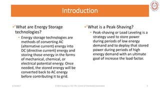 Introduction
What are Energy Storage
technologies?
• Energy storage technologies are
methods of converting AC
(alternative current) energy into
DC (directive current) energy and
storing those energy in the forms
of mechanical, chemical, or
electrical potential energy. Once
needed, the stored energy will be
converted back to AC energy
before contributing it to grid.
What is a Peak-Shaving?
• Peak-shaving or Load Leveling is a
strategy used to store power
during periods of low energy
demand and to deploy that stored
power during periods of high
energy demand with an ultimate
goal of increase the load factor.
5/28/2017 Vi Binh Quang Le / ELE 791 Control of Distributed Generation 3
 