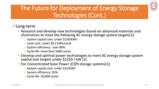 The Future for Deployment of Energy Storage
Technologies (Cont.)
Long-term
• Research and develop new technologies based on advanced materials and
chemistries to meet the following AC energy storage system targets[1]:
o System capital cost: under $150/kWh
o Level cost: under $0.1 kWh/cycle
o System efficiency : over 80%
o Cycle life: more than 5000 cycles
• Develop and optimal power technologies to meet AC energy storage system
capital cost targets under $1250 / kW [1]
• For Concentrated Solar Power (CSP)-storage systems[1]:
o System capital cost: under $15/kWh
o System efficiency: 95%
o Cycle life: 10,000 cycles
5/28/2017 Vi Binh Quang Le / ELE 791 Control of Distributed Generation 30
 