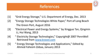 References
[1] “Grid Energy Storage,” U.S. Department of Energy, Dec. 2013
[2] “Energy Storage Technologies White Paper,” Port of Long Beach
The Green Port, August 2016
[3] “Electrical Power and Energy Systems,” by Xingguo Tan, Qingmin
Li, Hui Wang, 2013
[4] “ Electricity Storage Technologies,” Copyright@ 2007 PennWell
Retrieved from www.knovel.com
[5] “ Energy Storage Technologies and Applications,” Edited by
Ahmed Faheem Zobaa, January 2013
5/28/2017 Vi Binh Quang Le / ELE 791 Control of Distributed Generation 32
 