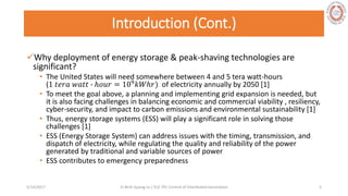 Introduction (Cont.)
Why deployment of energy storage & peak-shaving technologies are
significant?
• The United States will need somewhere between 4 and 5 tera watt-hours
(1 𝑡𝑒𝑟𝑎 𝑤𝑎𝑡𝑡 ∙ ℎ𝑜𝑢𝑟 = 109 𝑘𝑊ℎ𝑟) of electricity annually by 2050 [1]
• To meet the goal above, a planning and implementing grid expansion is needed, but
it is also facing challenges in balancing economic and commercial viability , resiliency,
cyber-security, and impact to carbon emissions and environmental sustainability [1]
• Thus, energy storage systems (ESS) will play a significant role in solving those
challenges [1]
• ESS (Energy Storage System) can address issues with the timing, transmission, and
dispatch of electricity, while regulating the quality and reliability of the power
generated by traditional and variable sources of power
• ESS contributes to emergency preparedness
5/28/2017 Vi Binh Quang Le / ELE 791 Control of Distributed Generation 5
 