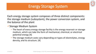 Energy Storage System
Each energy storage system composes of three distinct components:
the storage medium (subsystem), the power conversion system, and
the balance of the plant
Storage Medium System
• The heart of every energy storage facility is the energy reservoir or storage
medium, which can take the form of mechanical, chemical, or electrical
potential energy [4]
• The storage medium costs vary depending on types of electrolytes, energy
density, and its structure. [4]
5/28/2017 Vi Binh Quang Le / ELE 791 Control of Distributed Generation 6
 