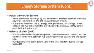 Energy Storage System (Cont.)
Power Conversion System
• Power conversion system (PCS) acts as electrical interface between the utility
power or the customers and the storage medium system.
• PCS is used to convert the AC energy from grid into DC for storage. When
needed, the PCS will convert the stored power back into AC energy before
contributing it to the grid.
Balance of plant (BOP)
• BOP includes the facility, the equipment, the environmental controls, and the
electrical connectors between PCS (power conversion system) and the power
grid.
• BOP typically costs about 10% to 25% of the total cost for a typical storage
facility [4].
5/28/2017 Vi Binh Quang Le / ELE 791 Control of Distributed Generation 7
 