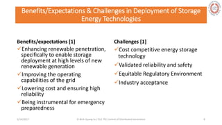 Benefits/Expectations & Challenges in Deployment of Storage
Energy Technologies
Benefits/expectations [1]
Enhancing renewable penetration,
specifically to enable storage
deployment at high levels of new
renewable generation
Improving the operating
capabilities of the grid
Lowering cost and ensuring high
reliability
Being instrumental for emergency
preparedness
Challenges [1]
Cost competitive energy storage
technology
Validated reliability and safety
Equitable Regulatory Environment
Industry acceptance
5/28/2017 Vi Binh Quang Le / ELE 791 Control of Distributed Generation 8
 
