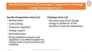 Benefits/Expectations & Challenges in Deployment of Storage
Energy Technologies (Cont.)
Benefits & Expectations (Cont.) [1]
Backup power
Load Leveling
Frequency regulation
Voltage support
Grid stabilization
Being available to industry and
regulators as an effective option to
resolve issues of grid resiliency and
reliability
Challenges (Cont.) [1]
Not every type of the storage
energy is suitable for all the
benefits or meet the expectations
5/28/2017 Vi Binh Quang Le / ELE 791 Control of Distributed Generation 9
 