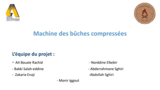 Machine des bûches compressées
L’équipe du projet :
- Ait Bouale Rachid - Norddine Elkebir
- Bakki Salah-eddine - Abderrahmane Sghiri
- Zakaria Enaji -Abdollah Sghiri
- Monir Iggout
 