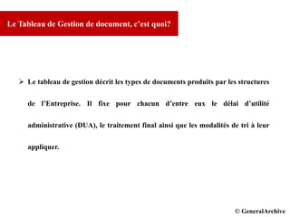 © GCI INC. 2007-2008
Le Tableau de Gestion de document, c’est quoi?
 Le tableau de gestion décrit les types de documents produits par les structures
de l’Entreprise. Il fixe pour chacun d’entre eux le délai d’utilité
administrative (DUA), le traitement final ainsi que les modalités de tri à leur
appliquer.
© DPD© GeneralArchive
 