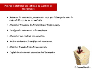 © GCI INC. 2007-2008
Pourquoi élaborer un Tableau de Gestion de
Documents
 Recenser les documents produits ou reçu par l’Entreprise dans le
cadre de l’exercice de ses activités.
 Minimiser le volume de documents par l’élimination.
 Protéger des documents et les employés.
 Minimiser des couts de conservation.
 Avoir une Gestion Scientifique de documents.
 Maitriser le cycle de vie des documents.
 Définir les documents essentiels de l’Entreprise.
© DPD© GeneralArchive
 