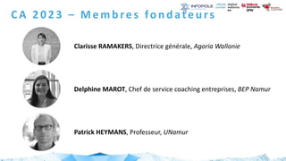CA 2023 – Membres fondateurs
Clarisse RAMAKERS, Directrice générale, Agoria Wallonie
Delphine MAROT, Chef de service coaching entreprises, BEP Namur
Patrick HEYMANS, Professeur, UNamur
 