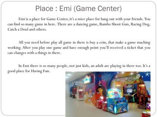 Place : Emi (Game Center)
Emi is a place for Game Center, it’s a mice place for hang out with your friends. You
can find so many game in here. There are a dancing game, Rambo Shoot Gun, Racing Dog,
Catch a Dool and others.
All you need before play all game in there is buy a coin, that make a game maching
working. After you play one game and have enough point you’ll received a ticket that you
can changes with a things in there.
In Emi there is so many people, not just kids, an adult are playing in there too. It’s a
good place for Having Fun.

 