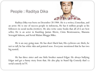 People : Raditya Dika
Raditya Dika was born on Desember 28 1984. He is a writer, Comedian, and
an actor. He is one of success people in indonesia, He has 6 million people as his
followers in social media (twitter). He also write some books that all of it are best
seller, He is an actor in Kambing Jantan Movie, Cinta Brontosaurus, Manusia
Setengah Salmon, and Serial Malam Minggu Miko.
He is an easy going man. He has short black hair, His eyebrows are thick, he
not so tall, he has white skin and pointed nose. Everyone mentioned that he has two
big nostril.
He has three sister and one little brother named Edgar. He always bullying
Edgar and get a funny story from that. He also play in Stand Up Comedy that’s a
serial comedy in TV.

 