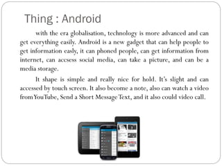 Thing : Android
with the era globalisation, technology is more advanced and can
get everything easily. Android is a new gadget that can help people to
get information easly, it can phoned people, can get information from
internet, can accsess social media, can take a picture, and can be a
media storage.
It shape is simple and really nice for hold. It’s slight and can
accessed by touch screen. It also become a note, also can watch a video
fromYouTube, Send a Short Message Text, and it also could video call.

 