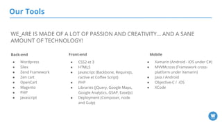 Our Tools
Back-end Front-end Mobile
● Xamarin (Android - iOS under C#)
● MVVMcross (Framework cross-
platform under Xamarin)
● Java / Android
● Objective-C / iOS
● XCode
● CSS2 et 3
● HTML5
● Javascript (Backbone, RequireJs,
ractive et Coffee Script)
● PHP
● Libraries (jQuery, Google Maps,
Google Analytics, GSAP, EaselJs)
● Deployment (Composer, node
and Gulp)
● Wordpress
● Silex
● Zend Framework
● Zen cart
● OpenCart
● Magento
● PHP
● Javascript
WE_ARE IS MADE OF A LOT OF PASSION AND CREATIVITY… AND A SANE
AMOUNT OF TECHNOLOGY!
 