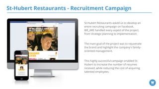 St-Hubert Restaurants - Recruitment Campaign
St-Hubert Restaurants asked us to develop an
entire recruiting campaign on Facebook.
WE_ARE handled every aspect of the project,
from strategic planning to implementation.
The main goal of the project was to rejuvenate
the brand and highlight the company's family-
oriented management.
This highly successful campaign enabled St-
Hubert to increase the number of resumes
received, while reducing the cost of acquiring
talented employees.
 