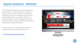 Saputo Stadium - Website
In 2013, WE_ARE designed a brand new website for
Saputo Stadium, home to Montreal’s professional
soccer team, the Impact. The project consisted in
developing a login system allowing users to create
online profiles. Each user is given a key with an
embedded RFID microchip, enabling them to earn
points in a variety of ways, both online and in person
at the stadium during the matches.
On the website, users can view their points and
compare themselves against the best users.
Visit http://www.stadesaputo.com/en
 