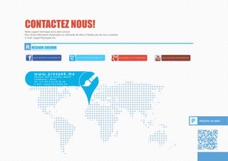 APPLICATION MOBILESCONTACTEZ NOUS!
P PROSPEK EN BREF
Notre support technique est à votre service.
Pour toute information,réclamation ou demande de devis,n’hésitez pas de nous contacter.
E-mail: support@prospek.ma
R RÉSEAUX SOCIAUX
www.youtube.com/prospek.ma
w w w . p ro s p e k . m a
Ad re ss e : R u e A l F o u rate , M a a r i f
C a s a b l a n c a - M a ro c
Te l : 2 1 2 ( 0 ) 6 6 7 9 0 9 4 4 0
E - m a i l : s u p p o r t @ p ro s p e k . m a
www.google.com/+prospekmarocwww.twitter.com/prospek_mawww.facebook.com/prospek.ma
 