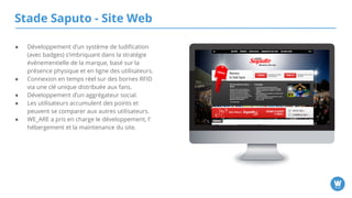 Stade Saputo - Site Web
● Développement d’un système de ludification (avec
badges) s’imbriquant dans la stratégie
événementielle de la marque, basé sur la
présence physique et en ligne des utilisateurs.
● Connexion en temps réel sur des bornes RFID via
une clé unique distribuée aux fans.
● Développement d’un aggrégateur social.
● Les utilisateurs accumulent des points et peuvent
se comparer aux autres utilisateurs.
● WE_ARE a pris en charge le développement,
l’hébergement et la maintenance du site.
 