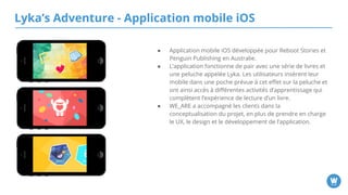 Lyka’s Adventure - Application mobile iOS
● Application mobile iOS développée pour Reboot Stories et
Penguin Publishing en Australie.
● L’application fonctionne de pair avec une série de livres et
une peluche appelée Lyka. Les utilisateurs insèrent leur
mobile dans une poche prévue à cet effet sur la peluche et
ont ainsi accès à différentes activités d’apprentissage qui
complètent l’expérience de lecture d’un livre.
● WE_ARE a accompagné les clients dans la conceptualisation
du projet, en plus de prendre en charge le UX, le design et le
développement de l’application.
 