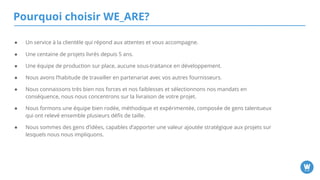 Pourquoi choisir WE_ARE?
● Un service à la clientèle qui répond aux attentes et vous accompagne.
● Une centaine de projets livrés depuis 5 ans.
● Une équipe de production sur place, aucune sous-traitance en développement.
● Nous avons l’habitude de travailler en partenariat avec vos autres fournisseurs.
● Nous connaissons très bien nos forces et nos faiblesses et sélectionnons nos mandats en conséquence,
nous nous concentrons sur la livraison de votre projet.
● Nous formons une équipe bien rodée, méthodique et expérimentée, composée de gens talentueux qui
ont relevé ensemble plusieurs défis de taille.
● Nous sommes des gens d’idées, capables d’apporter une valeur ajoutée stratégique aux projets sur
lesquels nous nous impliquons.
 