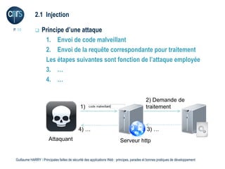 2.1 Injection

P. 10             Principe d’une attaque
                    1. Envoi de code malveillant
                    2. Envoi de la requête correspondante pour traitement
                    Les étapes suivantes sont fonction de l’attaque employée
                    3. …
                    4. …

                                                                                             2) Demande de
                                              1)                                             traitement


                                             4) …                                             3) …
                        Attaquant                                          Serveur http


 Guillaume HARRY l Principales failles de sécurité des applications Web : principes, parades et bonnes pratiques de développement
 