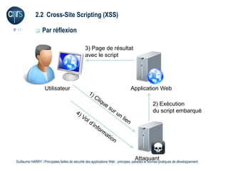2.2 Cross-Site Scripting (XSS)

P. 17             Par réflexion

                                                 3) Page de résultat
                                                 avec le script




                     Utilisateur                                                 Application Web

                                                                                                 2) Exécution
                                                                                                 du script embarqué




                                                                                    Attaquant
 Guillaume HARRY l Principales failles de sécurité des applications Web : principes, parades et bonnes pratiques de développement
 