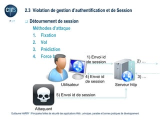 2.3 Violation de gestion d’authentification et de Session

P. 27             Détournement de session
                    Méthodes d’attaque
                    1. Fixation
                    2. Vol
                    3. Prédiction
                    4. Force brute                                          1) Envoi id
                                                                            de session                                         2) …
                                                                                                                        E
                                                                                                                        x
                                                                                                                        t
                                                                           4) Envoi id                                         3) …
                                                                           de session
                                                  Utilisateur                                            Serveur http

                                              5) Envoi id de session


                        Attaquant
 Guillaume HARRY l Principales failles de sécurité des applications Web : principes, parades et bonnes pratiques de développement
 