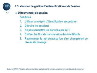 2.3 Violation de gestion d’authentification et de Session

P. 28             Détournement de session
                    Solutions
                    1. Utiliser un moyen d’identification secondaire
                    2. Détruire les sessions
                    3. Ne pas soumettre les données par GET
                    4. Chiffrer les flux de transmission des identifiants
                    5. Redemander le mot de passe lors d’un changement de
                        niveau de privilège




 Guillaume HARRY l Principales failles de sécurité des applications Web : principes, parades et bonnes pratiques de développement
 