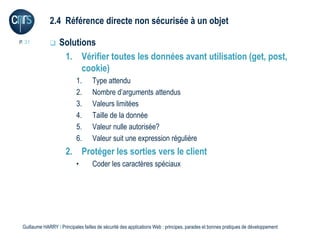 2.4 Référence directe non sécurisée à un objet

P. 31             Solutions
                    1. Vérifier toutes les données avant utilisation (get, post,
                         cookie)
                            1.      Type attendu
                            2.      Nombre d’arguments attendus
                            3.      Valeurs limitées
                            4.      Taille de la donnée
                            5.      Valeur nulle autorisée?
                            6.      Valeur suit une expression régulière
                      2. Protéger les sorties vers le client
                            •       Coder les caractères spéciaux




 Guillaume HARRY l Principales failles de sécurité des applications Web : principes, parades et bonnes pratiques de développement
 