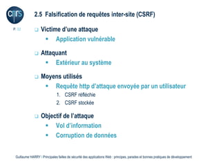 2.5 Falsification de requêtes inter-site (CSRF)

P. 32             Victime d’une attaque
                     Application vulnérable

                  Attaquant
                     Extérieur au système

                  Moyens utilisés
                     Requête http d’attaque envoyée par un utilisateur
                              1. CSRF réfléchie
                              2. CSRF stockée

                  Objectif de l’attaque
                     Vol d’information
                     Corruption de données


 Guillaume HARRY l Principales failles de sécurité des applications Web : principes, parades et bonnes pratiques de développement
 