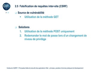 2.5 Falsification de requêtes inter-site (CSRF)

P. 36             Source de vulnérabilité
                     Utilisation de la méthode GET


                   Solutions
                     1. Utilisation de la méthode POST uniquement
                     2. Redemander le mot de passe lors d’un changement de
                         niveau de privilège




 Guillaume HARRY l Principales failles de sécurité des applications Web : principes, parades et bonnes pratiques de développement
 