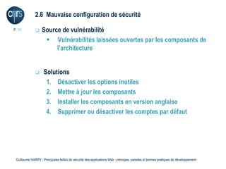 2.6 Mauvaise configuration de sécurité

P. 38             Source de vulnérabilité
                     Vulnérabilités laissées ouvertes par les composants de
                        l’architecture


                   Solutions
                     1. Désactiver les options inutiles
                     2. Mettre à jour les composants
                     3. Installer les composants en version anglaise
                     4. Supprimer ou désactiver les comptes par défaut




 Guillaume HARRY l Principales failles de sécurité des applications Web : principes, parades et bonnes pratiques de développement
 