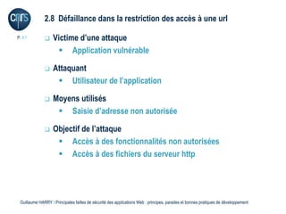 2.8 Défaillance dans la restriction des accès à une url

P. 41             Victime d’une attaque
                     Application vulnérable

                  Attaquant
                     Utilisateur de l’application

                  Moyens utilisés
                     Saisie d’adresse non autorisée

                  Objectif de l’attaque
                     Accès à des fonctionnalités non autorisées
                     Accès à des fichiers du serveur http




 Guillaume HARRY l Principales failles de sécurité des applications Web : principes, parades et bonnes pratiques de développement
 