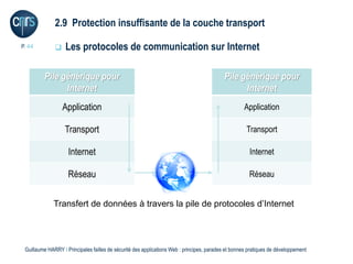 2.9 Protection insuffisante de la couche transport

P. 44             Les protocoles de communication sur Internet

         Pile générique pour                                                               Pile générique pour
               Internet                                                                          Internet
                  Application                                                                       Application

                   Transport                                                                         Transport

                    Internet                                                                           Internet

                    Réseau                                                                             Réseau


              Transfert de données à travers la pile de protocoles d’Internet




 Guillaume HARRY l Principales failles de sécurité des applications Web : principes, parades et bonnes pratiques de développement
 