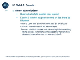 3.1 Web 2.0 : Constats

P. 49             Internet est omniprésent
                      Guerre des forfaits mobiles pour Internet
                      L’accès à Internet est perçu comme un des droits de
                         l’Homme
                              Vinton G. CERF dans le New York Times paru le 5 janvier 2012
                              Extrait de : “Internet Access Is Not a Human Right”
                              “Even the United Nations report, which was widely hailed as declaring
                                Internet access a human right, acknowledged that the Internet was
                                valuable as a means to an end, not as an end in itself”.




 Guillaume HARRY l Principales failles de sécurité des applications Web : principes, parades et bonnes pratiques de développement
 