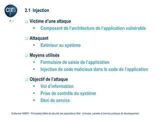 2.1 Injection

P. 9              Victime d’une attaque
                     Composant de l’architecture de l’application vulnérable

                  Attaquant
                     Extérieur au système

                  Moyens utilisés
                     Formulaire de saisie de l’application
                     Injection de code malicieux dans le code de l’application

                  Objectif de l’attaque
                     Vol d’information
                     Prise de contrôle du système
                     Déni de service

 Guillaume HARRY l Principales failles de sécurité des applications Web : principes, parades et bonnes pratiques de développement
 