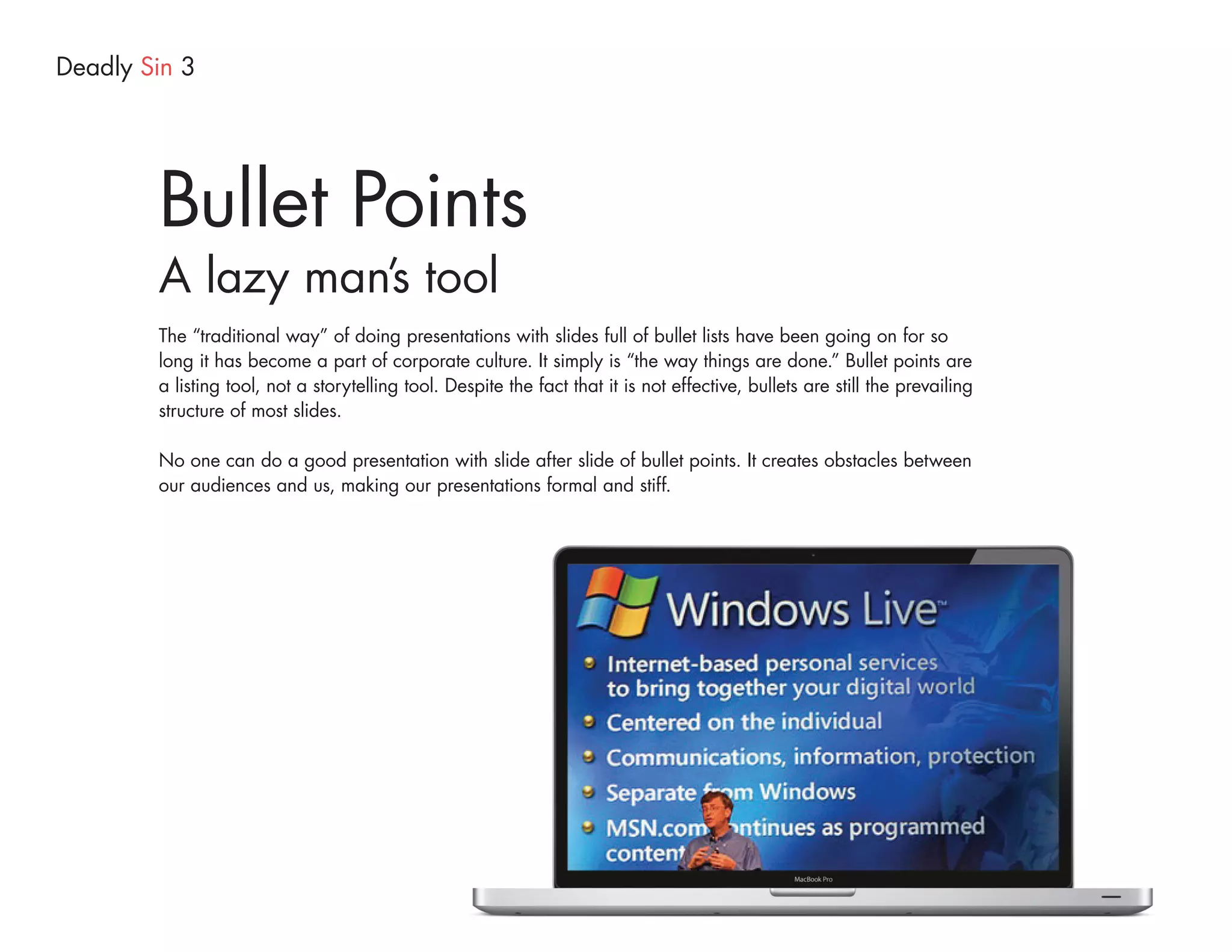 Deadly Sin 3




        Bullet Points
        A lazy man’s tool
        The “traditional way” of doing presentations with slides full of bullet lists have been going on for so
        long it has become a part of corporate culture. It simply is “the way things are done.” Bullet points are
        a listing tool, not a storytelling tool. Despite the fact that it is not effective, bullets are still the prevailing
        structure of most slides.

        No one can do a good presentation with slide after slide of bullet points. It creates obstacles between
        our audiences and us, making our presentations formal and stiff.
 
