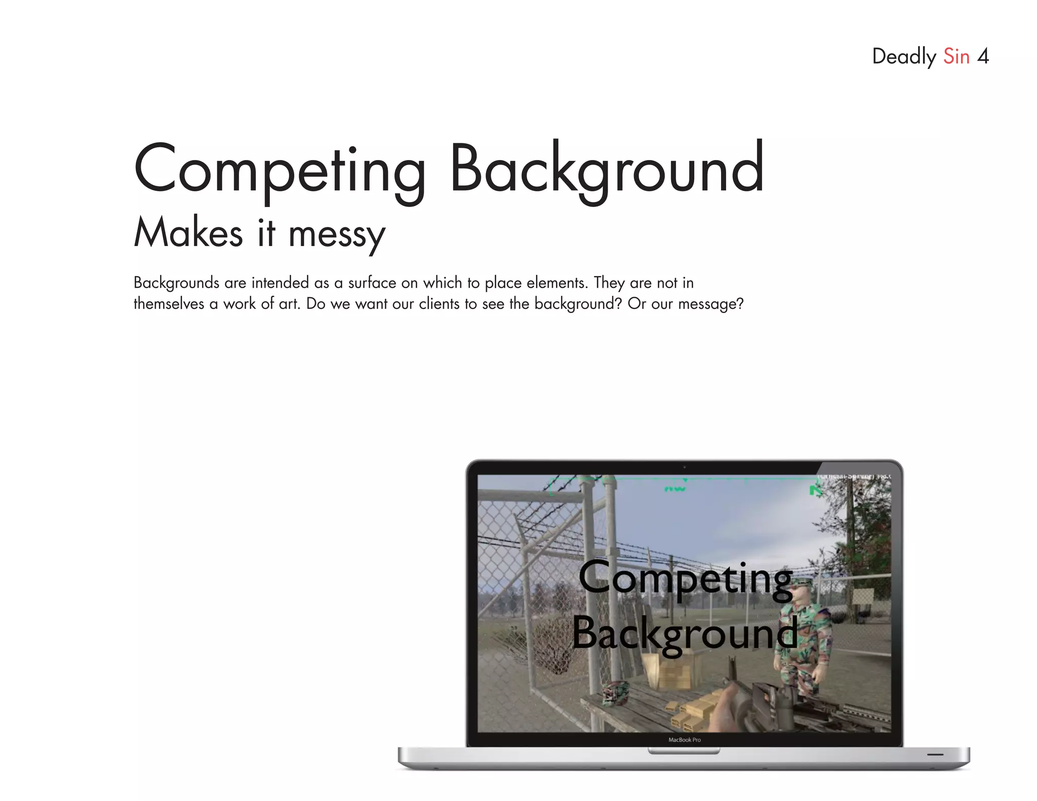 Deadly Sin 4




Competing Background
Makes it messy
Backgrounds are intended as a surface on which to place elements. They are not in
themselves a work of art. Do we want our clients to see the background? Or our message?
 