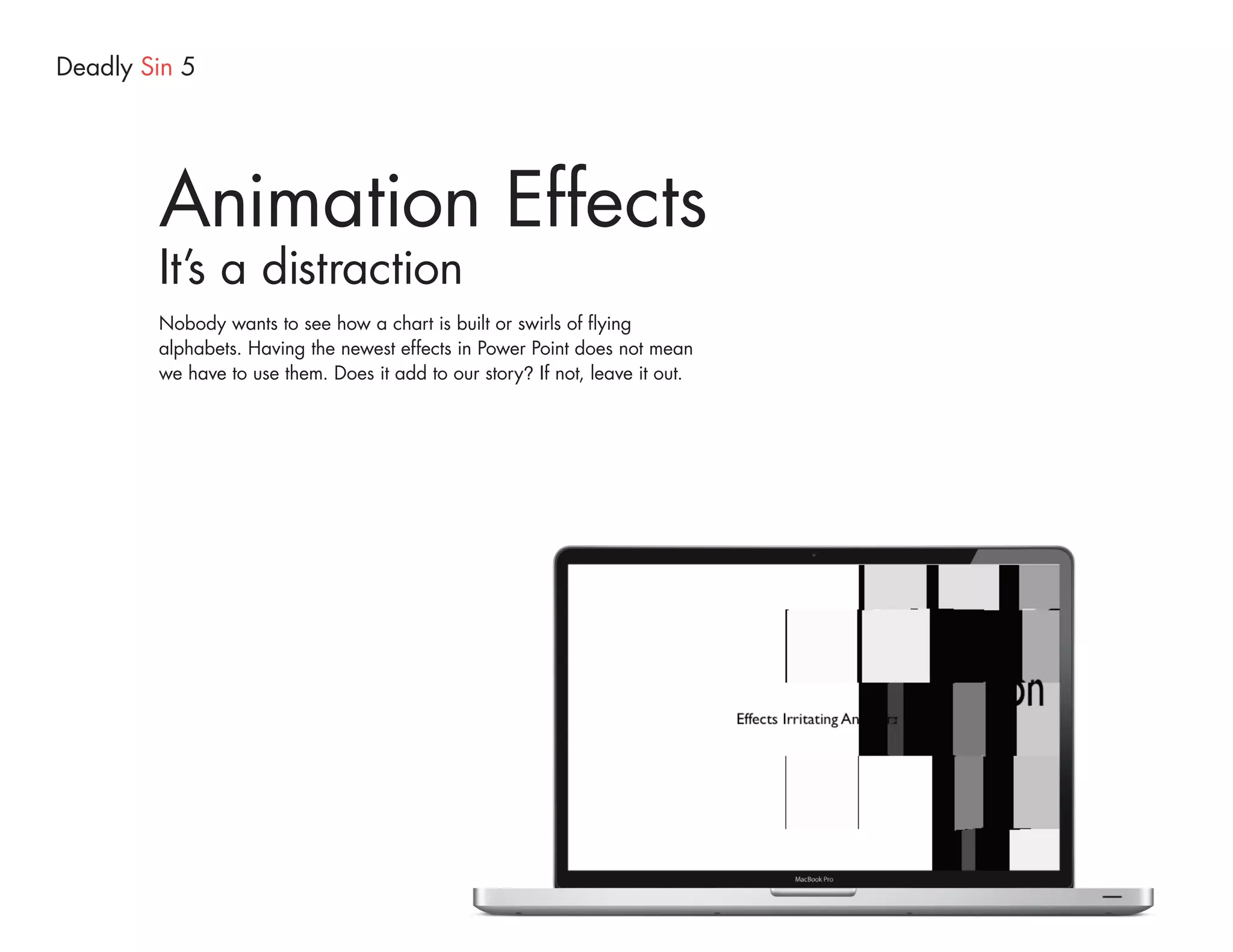 Deadly Sin 5




        Animation Effects
        It’s a distraction
        Nobody wants to see how a chart is built or swirls of flying
        alphabets. Having the newest effects in Power Point does not mean
        we have to use them. Does it add to our story? If not, leave it out.
 