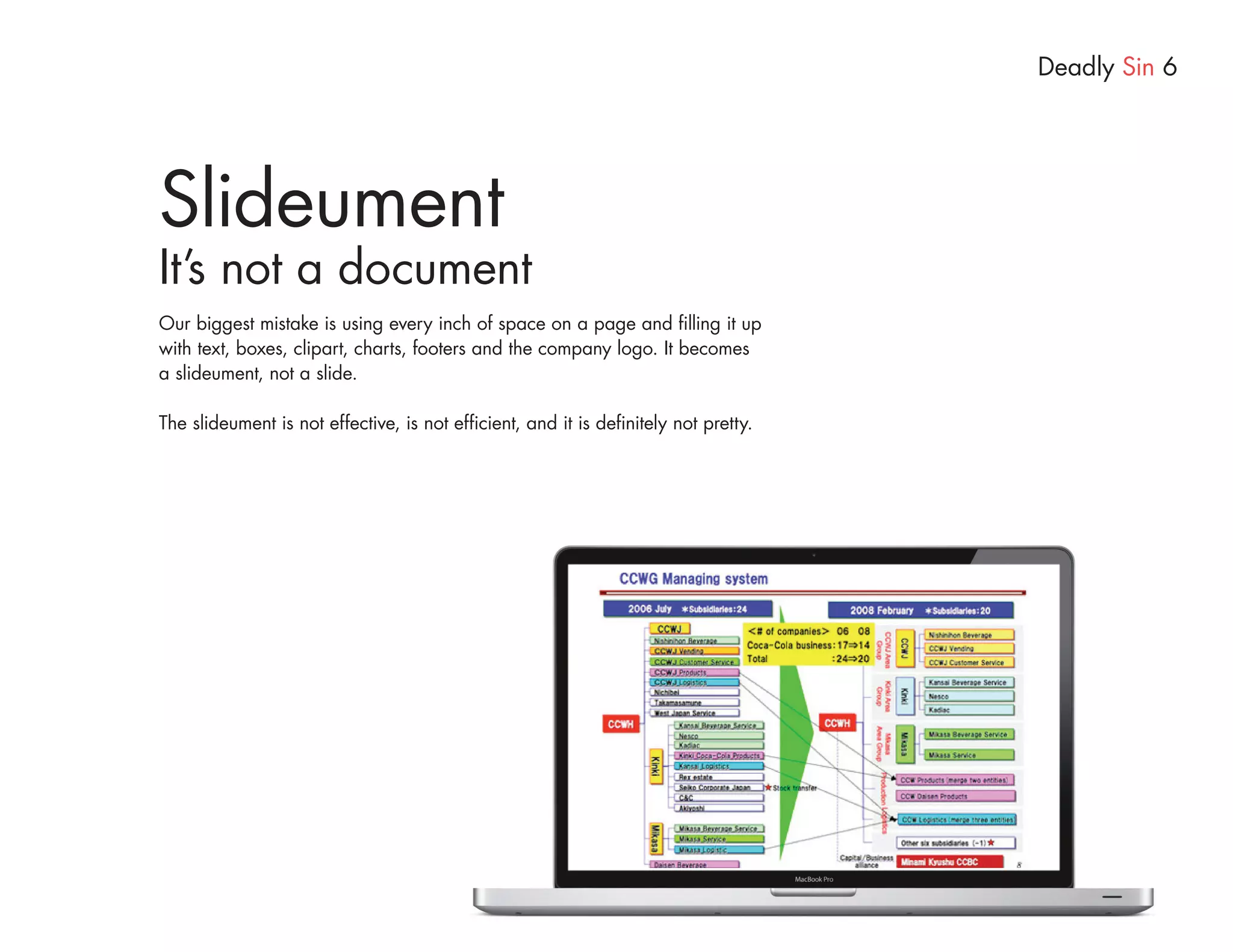 Deadly Sin 6




Slideument
It’s not a document
Our biggest mistake is using every inch of space on a page and filling it up
with text, boxes, clipart, charts, footers and the company logo. It becomes
a slideument, not a slide.

The slideument is not effective, is not efficient, and it is definitely not pretty.
 