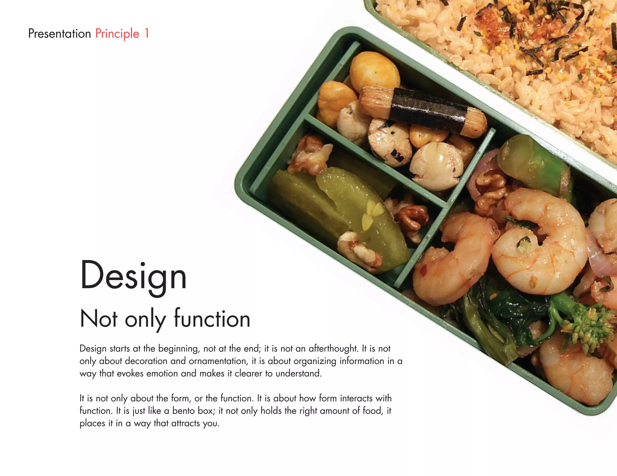 Presentation Principle 1




          Design
          Not only function
          Design starts at the beginning, not at the end; it is not an afterthought. It is not
          only about decoration and ornamentation, it is about organizing information in a
          way that evokes emotion and makes it clearer to understand.

          It is not only about the form, or the function. It is about how form interacts with
          function. It is just like a bento box; it not only holds the right amount of food, it
          places it in a way that attracts you.
 