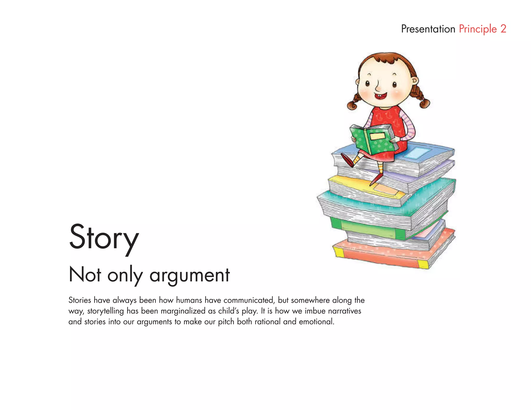 Presentation Principle 2




Story
Not only argument
Stories have always been how humans have communicated, but somewhere along the
way, storytelling has been marginalized as child’s play. It is how we imbue narratives
and stories into our arguments to make our pitch both rational and emotional.
 