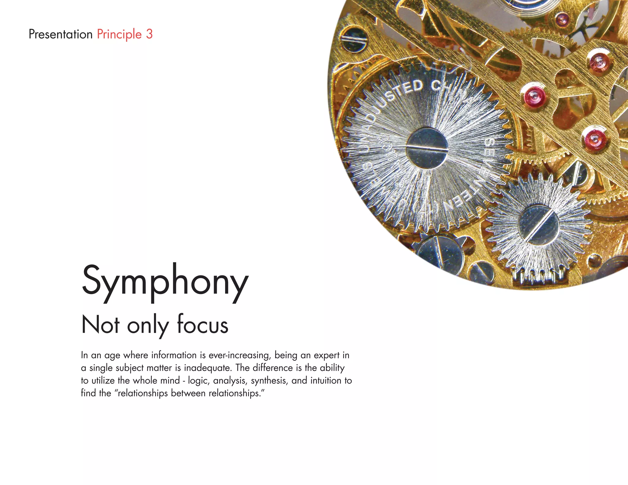 Presentation Principle 3




          Symphony
          Not only focus
          In an age where information is ever-increasing, being an expert in
          a single subject matter is inadequate. The difference is the ability
          to utilize the whole mind - logic, analysis, synthesis, and intuition to
          find the “relationships between relationships.”
 