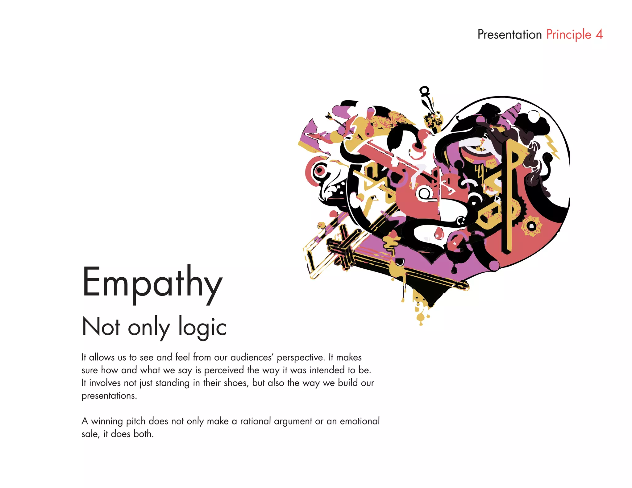 Presentation Principle 4




Empathy
Not only logic
It allows us to see and feel from our audiences’ perspective. It makes
sure how and what we say is perceived the way it was intended to be.
It involves not just standing in their shoes, but also the way we build our
presentations.

A winning pitch does not only make a rational argument or an emotional
sale, it does both.
 